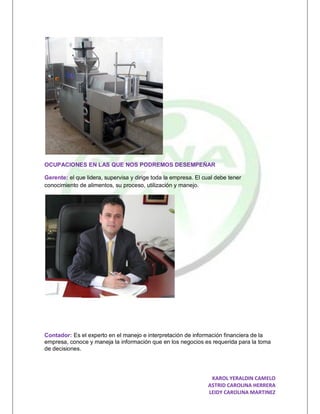 OCUPACIONES EN LAS QUE NOS PODREMOS DESEMPEÑAR

Gerente: el que lidera, supervisa y dirige toda la empresa. El cual debe tener
conocimiento de alimentos, su proceso, utilización y manejo.




Contador: Es el experto en el manejo e interpretación de información financiera de la
empresa, conoce y maneja la información que en los negocios es requerida para la toma
de decisiones.




                                                                 KAROL YERALDIN CAMELO
                                                                ASTRID CAROLINA HERRERA
                                                                LEIDY CAROLINA MARTINEZ
 