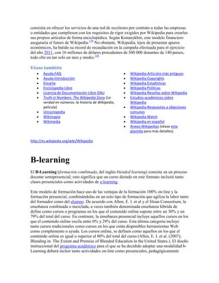 consistía en ofrecer los servicios de una red de escritores por contrato a todas las empresas
o entidades que cumpliesen con los requisitos de rigor exigidos por Wikipedia para crearles
sus propios artículos de forma enciclopédica. Según Konanykhin, este modelo financiero
aseguraría el futuro de Wikipedia.159 No obstante, Wikipedia, lejos de presentar apuros
económicos, ha batido su récord de recaudación en la campaña efectuada para el ejercicio
del año 2011, con 16 millones de dólares procedentes de 500 000 donantes de 140 países,
todo ello en tan solo un mes y medio.160

Véase también
       Ayuda:FAQ                                           Wikipedia:Artículos más antiguos
       Ayuda:Introducción                                  Wikipedia:Copyrights
       Encarta                                             Wikipedia:Estadísticas
       Enciclopedia Libre                                  Wikipedia:Políticas
       Licencia de Documentación Libre GNU                 Wikipedia:Reseñas sobre Wikipedia
       Truth in Numbers: The Wikipedia Story (La           Estudios académicos sobre
       verdad en números: la historia de Wikipedia,        Wikipedia
       película)                                           Wikipedia:Respuestas a objeciones
       Uncyclopedia                                        comunes
       Wikimapia                                           Wikipedia Watch
       Wikimedia                                           Wikipedia en español
                                                           Anexo:Wikipedias (véase esta
                                                           plantilla para más detalles)

http://es.wikipedia.org/wiki/Wikipedia




B-learning
El B-Learning (formación combinada, del inglés blended learning) consiste en un proceso
docente semipresencial; esto significa que un curso dictado en este formato incluirá tanto
clases presenciales como actividades de e-learning.

Este modelo de formación hace uso de las ventajas de la formación 100% on-line y la
formación presencial, combinándolas en un solo tipo de formación que agiliza la labor tanto
del formador como del alumno. De acuerdo con Allen, E. I. et al y el Sloan Consortium, la
enseñanza combinada o mezclada, a veces también denominada enseñanza híbrida de
define como cursos o programas en los que el contenido online supone entre un 30% y un
79% del total del curso. En contraste, la enseñanza presencial incluye aquellos cursos en los
que el contenido online oscila entre 0% y 29% del curso. Esta última categoría incluye
tanto cursos tradicionales como cursos en los que están disponibles herramientas Web
como complemento o ayuda. Los cursos online, se definen como aquellos en los que el
contenido online es igual o superior al 80% del total del curso (Allen, E. I. et al. (2007);
Blending in. The Extent and Promise of Blended Education in the United States.). El diseño
instruccional del programa académico para el que se ha decidido adoptar una modalidad b-
Learning deberá incluir tanto actividades on-line como presenciales, pedagógicamente
 