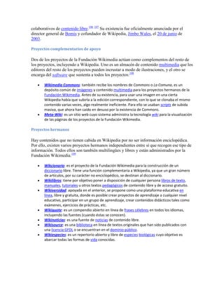 colaborativos de contenido libre.106 107 Su existencia fue oficialmente anunciada por el
director general de Bomis y cofundador de Wikipedia, Jimbo Wales, el 20 de junio de
2003.

Proyectos complementarios de apoyo

Dos de los proyectos de la Fundación Wikimedia actúan como complementos del resto de
los proyectos, incluyendo a Wikipedia. Uno es un almacén de contenido multimedia que los
editores del resto de los proyectos pueden incrustar a modo de ilustraciones, y el otro se
encarga del software que sustenta a todos los proyectos:108

       Wikimedia Commons: también recibe los nombres de Commons o La Comuna, es un
       depósito común de imágenes y contenido multimedia para los proyectos hermanos de la
       Fundación Wikimedia. Antes de su existencia, para usar una imagen en una cierta
       Wikipedia había que subirla a la edición correspondiente, con lo que se clonaba el mismo
       contenido varias veces, algo realmente ineficiente. Para ello se usaban scripts de subida
       masiva, que ahora han caído en desuso por la existencia de Commons.
       Meta-Wiki: es un sitio web cuyo sistema administra la tecnología wiki para la visualización
       de las páginas de los proyectos de la Fundación Wikimedia.

Proyectos hermanos

Hay contenidos que no tienen cabida en Wikipedia por no ser información enciclopédica.
Por ello, existen varios proyectos hermanos independientes entre sí que recogen ese tipo de
información. Todos ellos son también multilingües y libres y están administrados por la
Fundación Wikimedia.109

       Wikcionario: es el proyecto de la Fundación Wikimedia para la construcción de un
       diccionario libre. Tiene una función complementaria a Wikipedia, ya que un gran número
       de artículos, por su carácter no enciclopédico, se destinan al diccionario.
       Wikilibros: tiene por objetivo poner a disposición de cualquier persona libros de texto,
       manuales, tutoriales u otros textos pedagógicos de contenido libre y de acceso gratuito.
       Wikiversidad: apoyada en el anterior, se propone como una plataforma educativa en
       línea, libre y gratuita, donde es posible crear proyectos de aprendizaje a cualquier nivel
       educativo, participar en un grupo de aprendizaje, crear contenidos didácticos tales como
       exámenes, ejercicios de prácticas, etc.
       Wikiquote: es un compendio abierto en línea de frases célebres en todos los idiomas,
       incluyendo las fuentes (cuando éstas se conocen).
       Wikinoticias: es una fuente de noticias de contenido libre.
       Wikisource: es una biblioteca en línea de textos originales que han sido publicados con
       una licencia GFDL o se encuentran en el dominio público.
       Wikiespecies: es un repertorio abierto y libre de especies biológicas cuyo objetivo es
       abarcar todas las formas de vida conocidas.
 