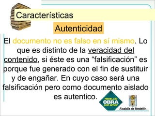 AutenticidadCaracterísticas
Autenticidad
El documento no es falso en sí mismo. Lo
que es distinto de la veracidad del
contenido, si éste es una “falsificación” es
porque fue generado con el fin de sustituir
y de engañar. En cuyo caso será una
falsificación pero como documento aislado
es autentico.
 