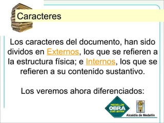 Caracteres Externos e InternosCaracteres
Los caracteres del documento, han sido
dividos en Externos, los que se refieren a
la estructura física; e Internos, los que se
refieren a su contenido sustantivo.
Los veremos ahora diferenciados:
 