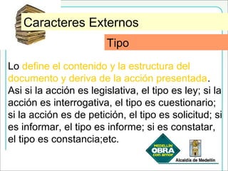 TipoCaracteres Externos
Lo define el contenido y la estructura del
documento y deriva de la acción presentada.
Asi si la acción es legislativa, el tipo es ley; si la
acción es interrogativa, el tipo es cuestionario;
si la acción es de petición, el tipo es solicitud; si
es informar, el tipo es informe; si es constatar,
el tipo es constancia;etc.
Tipo
 