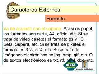 FormatoCaracteres Externos
Va de acuerdo con el soporte. Asi si es papel,
los formatos son carta, A4, oficio, etc. Si se
trata de video casetes el formato es VHS,
Beta, Super8, etc. Si se trata de diketes el
formato es 3 ½, 5 ¼, etc. Si se trata de
imágenes electrónicas es jpg, bmp, gif, etc. O
de textos electrónicos es txt, rtf, html, doc, etc.
Formato
 