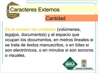 CantidadCaracteres Externos
Es el número de unidades (volúmenes,
legajos, documentos) y al espacio que
ocupan los documentos, en metros lineales si
se trata de textos manuscritos, o en bites si
son electrónicos, o en minutos si son sonoros
o visuales.
Cantidad
 