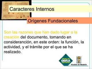 Orígenes Fundacionales
Son las razones que han dado lugar a la
creación del documento, tomando en
consideranción, en este orden: la función, la
actividad, y el trámite por el que se ha
realizado.
Caracteres Internos
Orígenes Fundacionales
 