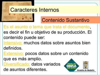 Contenido Sustantivo
Es el asunto o tema que trata el documento,
es decir el fin u objetivo de su producción. El
contenido puede ser:
Intensivo: muchos datos sobre asuntos bien
definidos.
Extensivo: pocos datos sobre un contenido
que es más amplio.
Diversificado: datos variados
de asuntos diferentes.
Caracteres Internos
Contenido Sustantivo
 
