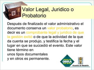 Valor Legal, Jurídico y ProbatorioValor Legal, Juridico o
Probatorio
Después de finalizado el valor administrativo el
documento conserva un valor probatorio, es
decir es un comprobante legal y juridico de que
la gestión exitió o de que la actividad de la que
da cuenta se produjo, y testifica la fecha y el
lugar en que se succedió el evento. Este valor
tiene término en
unos tipos documentales
y en otros es permanente.
 
