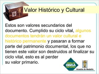 Valor Histórico y CulturalValor Histórico y Cultural
Estos son valores secundarios del
documento. Cumplido su ciclo vital, algunos
documentos tendrán un valor cultural e
histórico permanente y pasaran a formar
parte del patrimonio documental, los que no
tienen este valor son destruidos al finalizar su
ciclo vital, esto es al perder
su valor primario.
 