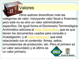Otros ValoresValores
Otros autores diversifican más las
categorias de valor, incluyendo valor fiscal o financiero,
pero este no es sino un valor adiministrativo
específico. De igual forma el Diccionario Terminológico
Archivístico adiciona el Valor Informativo, que es que
tienen los documentos usados para consulta o
investigación; y el Valor Intrínseco que está
relacionado con el contenido: firmas, sellos,
circunstancias de producción, etc. Pero el primero es
un valor secundario y el último es
un valor primario.
 