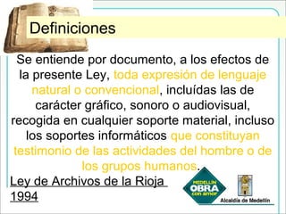 Se entiende por documento, a los efectos de
la presente Ley, toda expresión de lenguaje
natural o convencional, incluídas las de
carácter gráfico, sonoro o audiovisual,
recogida en cualquier soporte material, incluso
los soportes informáticos que constituyan
testimonio de las actividades del hombre o de
los grupos humanos.
Ley de Archivos de la Rioja
1994
Definiciones
 