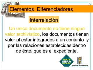 Interrelación
Un unico documento no tiene ningun
valor archivístico, los documentos tienen
valor al estar integrados a un conjunto y
por las relaciones establecidas dentro
de éste, que es el expediente.
Elementos Diferenciadores
 