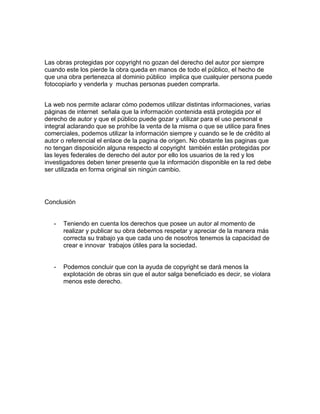 Las obras protegidas por copyright no gozan del derecho del autor por siempre
cuando este los pierde la obra queda en manos de todo el público, el hecho de
que una obra pertenezca al dominio público implica que cualquier persona puede
fotocopiarlo y venderla y muchas personas pueden comprarla.


La web nos permite aclarar cómo podemos utilizar distintas informaciones, varias
páginas de internet señala que la información contenida está protegida por el
derecho de autor y que el público puede gozar y utilizar para el uso personal e
integral aclarando que se prohíbe la venta de la misma o que se utilice para fines
comerciales, podemos utilizar la información siempre y cuando se le de crédito al
autor o referencial el enlace de la pagina de origen. No obstante las paginas que
no tengan disposición alguna respecto al copyright también están protegidas por
las leyes federales de derecho del autor por ello los usuarios de la red y los
investigadores deben tener presente que la información disponible en la red debe
ser utilizada en forma original sin ningún cambio.




Conclusión


   -   Teniendo en cuenta los derechos que posee un autor al momento de
       realizar y publicar su obra debemos respetar y apreciar de la manera más
       correcta su trabajo ya que cada uno de nosotros tenemos la capacidad de
       crear e innovar trabajos útiles para la sociedad.


   -   Podemos concluir que con la ayuda de copyright se dará menos la
       explotación de obras sin que el autor salga beneficiado es decir, se violara
       menos este derecho.
 
