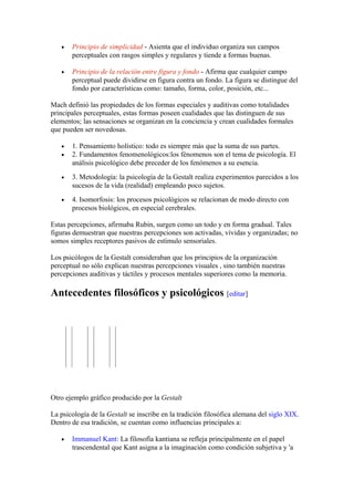 •   Principio de simplicidad - Asienta que el individuo organiza sus campos
       perceptuales con rasgos simples y regulares y tiende a formas buenas.

   •   Principio de la relación entre figura y fondo - Afirma que cualquier campo
       perceptual puede dividirse en figura contra un fondo. La figura se distingue del
       fondo por características como: tamaño, forma, color, posición, etc...

Mach definió las propiedades de los formas especiales y auditivas como totalidades
principales perceptuales, estas formas poseen cualidades que las distinguen de sus
elementos; las sensaciones se organizan en la conciencia y crean cualidades formales
que pueden ser novedosas.

   •   1. Pensamiento holístico: todo es siempre más que la suma de sus partes.
   •   2. Fundamentos fenomenológicos:los fénomenos son el tema de psicología. El
       análisis psicológico debe preceder de los fenómenos a su esencia.
   •   3. Metodología: la psicología de la Gestalt realiza experimentos parecidos a los
       sucesos de la vida (realidad) empleando poco sujetos.
   •   4. Isomorfosis: los procesos psicológicos se relacionan de modo directo con
       procesos biológicos, en especial cerebrales.

Estas percepciones, afirmaba Rubin, surgen como un todo y en forma gradual. Tales
figuras demuestran que nuestras percepciones son activadas, vívidas y organizadas; no
somos simples receptores pasivos de estímulo sensoriales.

Los psicólogos de la Gestalt consideraban que los principios de la organización
perceptual no sólo explican nuestras percepciones visuales , sino también nuestras
percepciones auditivas y táctiles y procesos mentales superiores como la memoria.

Antecedentes filosóficos y psicológicos [editar]




Otro ejemplo gráfico producido por la Gestalt

La psicología de la Gestalt se inscribe en la tradición filosófica alemana del siglo XIX.
Dentro de esa tradición, se cuentan como influencias principales a:

   •   Immanuel Kant: La filosofía kantiana se refleja principalmente en el papel
       trascendental que Kant asigna a la imaginación como condición subjetiva y 'a
 