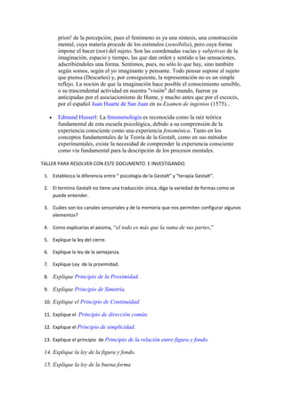 priori' de la percepción, pues el fenómeno es ya una síntesis, una construcción
       mental, cuya materia procede de los estímulos (sensibilia), pero cuya forma
       impone el hacer (tun) del sujeto. Son las coordenadas vacías y subjetivas de la
       imaginación, espacio y tiempo, las que dan orden y sentido a las sensaciones,
       adscribiéndoles una forma. Sentimos, pues, no sólo lo que hay, sino también
       según somos, según el yo imaginante y pensante. Todo pensar supone al sujeto
       que piensa (Descartes) y, por consiguiente, la representación no es un simple
       reflejo. La noción de que la imaginación hace posible el conocimiento sensible,
       o su trascendental actividad en nuestra "visión" del mundo, fueron ya
       anticipadas por el asociacionismo de Hume, y mucho antes que por el escocés,
       por el español Juan Huarte de San Juan en su Examen de ingenios (1575)...

   •   Edmund Husserl: La fenomenología es reconocida como la raíz teórica
       fundamental de esta escuela psicológica, debido a su comprensión de la
       experiencia consciente como una experiencia fenoménica. Tanto en los
       conceptos fundamentales de la Teoría de la Gestalt, como en sus métodos
       experimentales, existe la necesidad de comprender la experiencia consciente
       como vía fundamental para la descripción de los procesos mentales.

TALLER PARA RESOLVER CON ESTE DOCUMENTO E INVESTIGANDO.

 1. Establezca la diferencia entre “ psicología de la Gestalt” y “terapia Gestalt”.

 2. El termino Gestalt no tiene una traducción única, diga la variedad de formas como se
    puede entender.

 3. Cuáles son los canales sensoriales y de la memoria que nos permiten configurar algunos
    elementos?

 4. Como explicarías el axioma, “el todo es más que la suma de sus partes,”

 5. Explique la ley del cierre.

 6. Explique la ley de la semejanza.

 7. Explique Ley de la proximidad.

 8. Explique Principio de la Proximidad.

 9. Explique Principio de Simetría.

 10. Explique el Principio de Continuidad.

 11. Explique el Principio de dirección común.

 12. Explique el Principio de simplicidad.

 13. Explique el principio de Principio de la relación entre figura y fondo.

 14. Explique la ley de la figura y fondo.

 15. Explique la ley de la buena forma
 