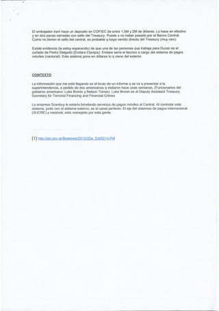 El embajador iraníhace un deposito en COFIEC de entre 1,5M y 2M de dólares. Lo hace en efectivo
y en dos pacas cerradas con sello del Treasury. Puede o no haber pasado por el Banco Central.
Como no tienen el sello del central, es probable q haya venido directo del Treasury (muy raro)

Existe evidencia (la estoy esperando) de que una de las personas que trabaja para Duzac es el
cuñado de Pedro Delgado (Endara Clavijos). Endara sería el técnico a cargo del sistema de pagos
móviles (nacional). Este sistema pone en dólares lo q viene del exterior.




CONTEXTO

La información que me está llegando es el bruto de un informe q se va a presentar a la
superintendencia, a pedido de dos americanos q visitaron hace unas semanas. (Funcionarios del
gobierno americano: Luke Bronin y Nelson Torres). Luke Bronin es el Deputy Assistant Treasury
Secretary for Terrorist Financing and Financial Crimes

La empresa Scanbuy le estaría brindando servicios de pagos móviles al Central. Al controlar este
sistema, junto con el sistema externo, es el canal perfecto. El eje del sistemas de pagos internacional
(SUCRE) y nacional, esta manejado por esta gente.




[1] htto//oin.qov.arlBoletines/2012l2Da   Edi/0214.Pdf
 
