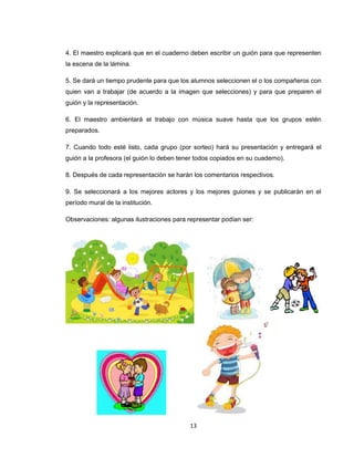 4. El maestro explicará que en el cuaderno deben escribir un guión para que representen
la escena de la lámina.

5. Se dará un tiempo prudente para que los alumnos seleccionen el o los compañeros con
quien van a trabajar (de acuerdo a la imagen que selecciones) y para que preparen el
guión y la representación.

6. El maestro ambientará el trabajo con música suave hasta que los grupos estén
preparados.

7. Cuando todo esté listo, cada grupo (por sorteo) hará su presentación y entregará el
guión a la profesora (el guión lo deben tener todos copiados en su cuaderno).

8. Después de cada representación se harán los comentarios respectivos.

9. Se seleccionará a los mejores actores y los mejores guiones y se publicarán en el
período mural de la institución.

Observaciones: algunas ilustraciones para representar podían ser:




                                           13
 