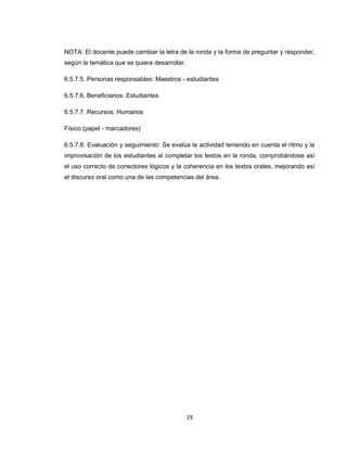 NOTA: El docente puede cambiar la letra de la ronda y la forma de preguntar y responder,
según la temática que se quiera desarrollar.

6.5.7.5. Personas responsables: Maestros - estudiantes

6.5.7.6. Beneficiarios: Estudiantes

6.5.7.7. Recursos: Humanos

Físico (papel - marcadores)

6.5.7.8. Evaluación y seguimiento: Se evalúa la actividad teniendo en cuenta el ritmo y la
improvisación de los estudiantes al completar los textos en la ronda, comprobándose así
el uso correcto de conectores lógicos y la coherencia en los textos orales, mejorando así
el discurso oral como una de las competencias del área.




                                               19
 