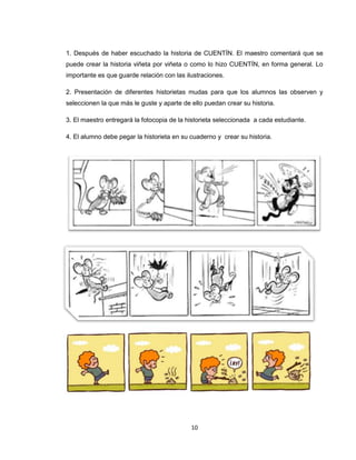 1. Después de haber escuchado la historia de CUENTÍN. El maestro comentará que se
puede crear la historia viñeta por viñeta o como lo hizo CUENTÍN, en forma general. Lo
importante es que guarde relación con las ilustraciones.

2. Presentación de diferentes historietas mudas para que los alumnos las observen y
seleccionen la que más le guste y aparte de ello puedan crear su historia.

3. El maestro entregará la fotocopia de la historieta seleccionada a cada estudiante.

4. El alumno debe pegar la historieta en su cuaderno y crear su historia.




                                            10
 