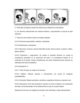 5. Terminado el trabajo se leerán las historias que realizaron los estudiantes.

6. Los alumnos seleccionarán las mejores historias y argumentarán el porqué de esta
selección.

7. Todos los niños tendrán nota por el trabajo realizado.

6.5.4.5 Personas responsables: maestros, estudiantes

6.5.4.6 Beneficiarios: estudiantes

6.5.4.7 Recursos: humanos y físicos (historietas mudas, títere (cuentín), cuaderno, colbón,
tijeras, lápices).

6.5.4.8 Evaluación y seguimiento: Se evalúa la actividad teniendo en cuenta la
competencia gramatical en la producción del texto y la competencia literaria en el
contenido de la historia. Ambas competencias son parte fundamental para alcanzar los
estándares del área de castellano.

6.5.5 Actividad No. 5

6.5.5.1 Título: El teatro un amigo en la escritura

6.5.5.2   Objetivo:   Elaborar   guiones    y    dramatizarlos   con   ayuda   de   imágenes
preestablecidas.

6.5.5.3 Contenido: Mejorar gramática, semántica, pragmática, literatura y expresión oral.

6.5.5.4 Descripción: Para esta actividad el maestro al iniciar le hablará a los estudiantes
del teatro, de los personajes, de los parlamentos y lo que es un guión teatral.

Después les dirá que con imágenes se pueden crear historietas y luego representarlas.


                                                11
 