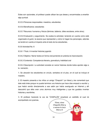 Estas son opcionales, el profesor puede utilizar las que desee y encaminadas a enseñar
algo puntual.

6.5.5.5 Personas responsables: maestros, estudiantes

6.5.5.6 Beneficiarios: estudiantes

6.5.5.7 Recursos: humanos y físicos (láminas, tableros, útiles escolares, entre otros)

6.5.5.8 Evaluación y seguimiento. Se evalúa la actividad, teniendo en cuenta como está
organizado el guión, la escena que representen y cómo lo hagan los personajes, además
se tendrá en cuenta el impacto ante el resto de los estudiantes.

6.5.6 Actividad No. 6

6.5.6.1 Título: A inventar historias jugando

6.5.6.2 Objetivo: Narrar textos en forma oral poniendo en práctica la improvisación.

6.5.6.3 Contenido: Competencia literaria, gramatical y habilidad oral

6.5.6.4 Descripción: La actividad consiste en narrar historias donde todos aporten algo a
la narración.

1. Se ubicarán los estudiantes en círculo, sentados en el piso, en el cual se incluye el
maestro.

2. El maestro presenta a los niños un amigo “Chapulín” (un títere) y les comentará que
éste está triste porque no puede terminar una historia que hace días empezó a escribir y
que habrá venido directamente a ese salón por había averiguado en Internet y allí
descubrió que ellos eran unos alumnos muy inteligentes y que les gustaba inventar
historias y escribirlas.

3. El profesor haciendo la voz de “CHAPULÍN” enseñará un estribillo el cual irá
acompañado con poemas.
                                                 Viene, viene
                                               Chapulín (bis) y
                                               a narrar te toca
                                                  (bis) a ti



                                               14
 