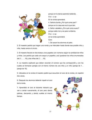 porque en la danza aprendo bailando.
                                         O si – o sa
                                         En la ronda aprenderá.
                                         4. Señora bonita ¿Por qué come pan?
                                         porque en la casa eso es lo que dan.
                                         4. Señor caballero ¿Por qué come suero?
                                         porque sabe rico y es para rumberos.
                                         O si – o sa
                                         en la ronda aprenderá
                                         Coro
                                         1. Se sacan los alumnos al patio.
2. El maestro pedirá que hagan una ronda y se intercalen hasta donde sea posible niño y
niña, hasta cerrar el círculo.

3. El maestro llevará en dos bolsas unos papeles con números según la cantidad de niños
y niñas. Les pedirá que cada uno saque un papelito y así quedaran los niños enumerados
del (1…….16) y las niñas del (1…..16).

4. La maestra explicará que deben recordar el número que les correspondió y con los
cuales se formaran parejas con el mismo número de una niña y un niño (pareja de 1…
pareja de 16).

5. Ubicados en la ronda el maestro pedirá que escuchen el coro de la ronda y lo repetirá
dos veces.

6. Después los alumnos deberán repetir el coro
de la ronda.

7. Aprendido el coro el docente indicará que
van a cantar nuevamente, el coro pero dando
palmas, danzando y dando vueltas al mismo
tiempo.




                                          17
 