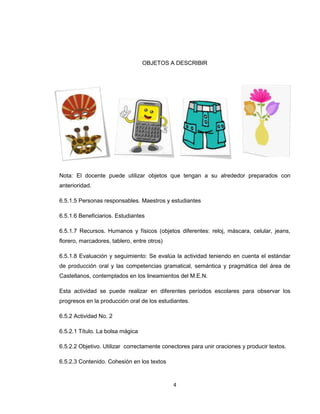 OBJETOS A DESCRIBIR




Nota: El docente puede utilizar objetos que tengan a su alrededor preparados con
anterioridad.

6.5.1.5 Personas responsables. Maestros y estudiantes

6.5.1.6 Beneficiarios. Estudiantes

6.5.1.7 Recursos. Humanos y físicos (objetos diferentes: reloj, máscara, celular, jeans,
florero, marcadores, tablero, entre otros)

6.5.1.8 Evaluación y seguimiento: Se evalúa la actividad teniendo en cuenta el estándar
de producción oral y las competencias gramatical, semántica y pragmática del área de
Castellanos, contemplados en los lineamientos del M.E.N.

Esta actividad se puede realizar en diferentes períodos escolares para observar los
progresos en la producción oral de los estudiantes.

6.5.2 Actividad No. 2

6.5.2.1 Título. La bolsa mágica

6.5.2.2 Objetivo. Utilizar correctamente conectores para unir oraciones y producir textos.

6.5.2.3 Contenido. Cohesión en los textos



                                             4
 