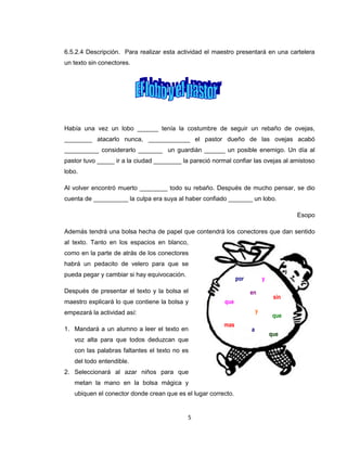 6.5.2.4 Descripción. Para realizar esta actividad el maestro presentará en una cartelera
un texto sin conectores.




Había una vez un lobo ______ tenía la costumbre de seguir un rebaño de ovejas,
________ atacarlo nunca, ____________ el pastor dueño de las ovejas acabó
__________ considerarlo _______ un guardián ______ un posible enemigo. Un día al
pastor tuvo _____ ir a la ciudad ________ la pareció normal confiar las ovejas al amistoso
lobo.

Al volver encontró muerto ________ todo su rebaño. Después de mucho pensar, se dio
cuenta de __________ la culpa era suya al haber confiado _______ un lobo.

                                                                                        Esopo

Además tendrá una bolsa hecha de papel que contendrá los conectores que dan sentido
al texto. Tanto en los espacios en blanco,
como en la parte de atrás de los conectores
habrá un pedacito de velero para que se
pueda pegar y cambiar si hay equivocación.
                                                               por           y
Después de presentar el texto y la bolsa el                          en
                                                                                  sin
maestro explicará lo que contiene la bolsa y             que
empezará la actividad así:                                               y
                                                                                  que
                                                         mas
1. Mandará a un alumno a leer el texto en                            a
                                                                                 que
   voz alta para que todos deduzcan que
   con las palabras faltantes el texto no es
   del todo entendible.
2. Seleccionará al azar niños para que
   metan la mano en la bolsa mágica y
   ubiquen el conector donde crean que es el lugar correcto.


                                             5
 