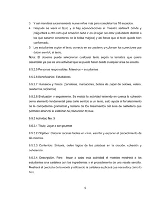 3. Y así mandará sucesivamente nueve niños más para completar los 10 espacios.
4. Después se leerá el texto y si hay equivocaciones el maestro señalará dónde y
   preguntará a otro niño qué conector debe ir en el lugar del error (estudiante distinto a
   los que sacaron conectores de la bolsa mágica) y así hasta que el texto quede bien
   conformado.
5. Los estudiantes copian el texto correcto en su cuaderno y colorean los conectores que
   daban sentido al texto.
Nota: El docente puede seleccionar cualquier texto según la temática que quiera
desarrollar ya que es una actividad que se puede hacer desde cualquier área de estudio.

6.5.2.5 Personas responsables: Maestros – estudiantes

6.5.2.6 Beneficiarios: Estudiantes

6.5.2.7 Humanos y físicos (carteleras, marcadores, bolsas de papel de colores, velero,
cuadernos, lapiceros)

6.5.2.8 Evaluación y seguimiento. Se evalúa la actividad teniendo en cuenta la cohesión
como elemento fundamental para darle sentido a un texto, esto ayuda al fortalecimiento
de la competencia gramatical y literaria de los lineamientos del área de castellano que
permiten alcanzar el estándar de producción textual.

6.5.3 Actividad No. 3

6.5.3.1 Título: Jugar a ser gourmet

6.5.3.2 Objetivo: Elaborar recetas fáciles en casa, escribir y exponer el procedimiento de
las mismas.

6.5.3.3 Contenido: Sintaxis, orden lógico de las palabras en la oración, cohesión y
coherencia.

6.5.3.4 Descripción. Para     llevar a cabo esta actividad el maestro mostrará a los
estudiantes una cartelera con los ingredientes y el procedimiento de una receta sencilla.
Mostrará el producto de la receta y utilizando la cartelera explicará que necesitó y cómo lo
hizo.




                                             6
 