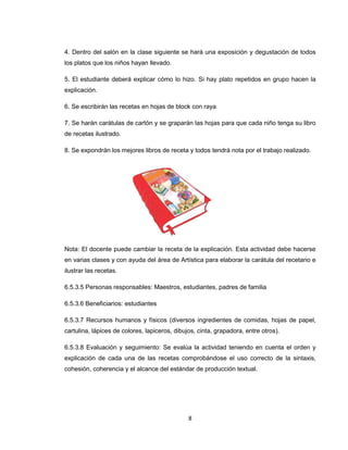 4. Dentro del salón en la clase siguiente se hará una exposición y degustación de todos
los platos que los niños hayan llevado.

5. El estudiante deberá explicar cómo lo hizo. Si hay plato repetidos en grupo hacen la
explicación.

6. Se escribirán las recetas en hojas de block con raya

7. Se harán carátulas de cartón y se graparán las hojas para que cada niño tenga su libro
de recetas ilustrado.

8. Se expondrán los mejores libros de receta y todos tendrá nota por el trabajo realizado.




Nota: El docente puede cambiar la receta de la explicación. Esta actividad debe hacerse
en varias clases y con ayuda del área de Artística para elaborar la carátula del recetario e
ilustrar las recetas.

6.5.3.5 Personas responsables: Maestros, estudiantes, padres de familia

6.5.3.6 Beneficiarios: estudiantes

6.5.3.7 Recursos humanos y físicos (diversos ingredientes de comidas, hojas de papel,
cartulina, lápices de colores, lapiceros, dibujos, cinta, grapadora, entre otros).

6.5.3.8 Evaluación y seguimiento: Se evalúa la actividad teniendo en cuenta el orden y
explicación de cada una de las recetas comprobándose el uso correcto de la sintaxis,
cohesión, coherencia y el alcance del estándar de producción textual.




                                               8
 