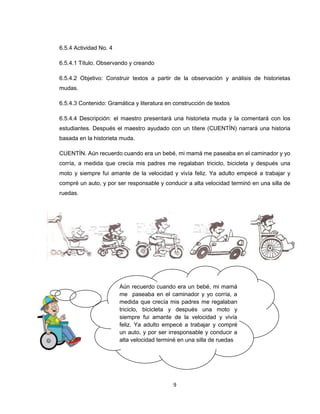 6.5.4 Actividad No. 4

6.5.4.1 Título. Observando y creando

6.5.4.2 Objetivo: Construir textos a partir de la observación y análisis de historietas
mudas.

6.5.4.3 Contenido: Gramática y literatura en construcción de textos

6.5.4.4 Descripción: el maestro presentará una historieta muda y la comentará con los
estudiantes. Después el maestro ayudado con un títere (CUENTÍN) narrará una historia
basada en la historieta muda.

CUENTÍN. Aún recuerdo cuando era un bebé, mi mamá me paseaba en el caminador y yo
corría, a medida que crecía mis padres me regalaban triciclo, bicicleta y después una
moto y siempre fui amante de la velocidad y vivía feliz. Ya adulto empecé a trabajar y
compré un auto, y por ser responsable y conducir a alta velocidad terminó en una silla de
ruedas.




                        Aún recuerdo cuando era un bebé, mi mamá
                        me paseaba en el caminador y yo corría, a
                        medida que crecía mis padres me regalaban
                        triciclo, bicicleta y después una moto y
                        siempre fui amante de la velocidad y vivía
                        feliz. Ya adulto empecé a trabajar y compré
                        un auto, y por ser irresponsable y conducir a
                        alta velocidad terminé en una silla de ruedas




                                            9
 