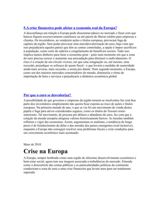 5.A crise financeira pode afetar a economia real da Europa?
A desconfiança em relação à Europa pode disseminar pânico no mercado e fazer com que
bancos fiquem excessivamente cautelosos ou até parem de liberar crédito para empresas e
clientes. Os investidores, ao venderem ações e títulos europeus, provocam fuga de
capitais da região. Sem poder provocar uma maxidesvalorização do euro, haja vista que
isso prejudicaria aqueles países que têm as contas controladas, a opção é impor sacrifícios
à população, como corte de salários e congelamento de benefícios sociais. Tudo isso
implica menos dinheiro para fazer a economia girar - justo num momento em que a zona
do euro precisa crescer e aumentar sua arrecadação para diminuir o endividamento. O
risco é a criação de um círculo vicioso, em que uma estagnação ou, até mesmo, uma
recessão, prejudique os esforços de ajuste fiscal - o que levaria a medidas de austeridade
ainda mais severas, mais recessão, e assim por diante. Num segundo momento, a Europa,
como um dos maiores mercados consumidores do mundo, diminuiria o ritmo de
importação de bens e serviços e prejudicaria a dinâmica econômica global.




Por que o euro se desvaloriza?
A possibilidade de que governos e empresas da região tornem-se insolventes faz com boa
parte dos investidores simplesmente não queira ficar exposta ao risco de ações e títulos
europeus. Na primeira metade do ano, o que se viu foi um movimento de venda destes
papéis e fuga para ativos considerados seguros, como os títulos do Tesouro norte-
americano. Tal movimento, de procura por dólares e abandono do euro, fez com que a
cotação da moeda européia atingisse valores historicamente baixos. As moedas também
refletem o vigor das economias. Assim, argumentam os analistas, a tendência de longo
prazo é de fortalecimento do dólar e das moedas dos países emergentes (real inclusive),
enquanto a Europa não conseguir resolver seus problemas fiscais e criar condições para
um crescimento econômico mais acentuado.


Maio de 2010

Crise na Europa
A Europa, sempre lembrada como uma região de altíssimo desenvolvimento econômico e
bem-estar social, agora tem sua imagem associada a turbulências de mercado. Entenda
como o descontrole das contas públicas e as particularidades políticas do continente
conduziram a zona do euro a uma crise financeira que levará anos para ser totalmente
superada.
 