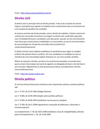 Fonte : http://www.espacoacademico.com.br

Direito civil
O direito civil é o principal ramo do direito privado. Trata-se do conjunto de normas
(regras e princípios) que regulam as relações entre os particulares que se encontram em
uma situação de equilíbrio de condições.

As demais vertentes do direito privado, como o direito do trabalho, o direito comercial e
o direito do consumidor encontram sua origem no direito civil, sendo dele separados
com a finalidade de buscar a proteção a uma das partes, seja por ser ela concretamente
mais fraca que a outra (como o trabalhador e o consumidor), ou por ser ela merecedora
de uma proteção em virtude de sua função sócio-econômica (o
comerciante/empresário).

O direito civil tem como objetivo estabelecer os parâmetros que regem as relações
jurídicas das pessoas físicas e jurídicas. Por isso, estabelece as condições em que os
membros de uma comunidade podem relacionar-se, nos mais variados sentidos.

Refere-se à pessoa, à família, aos bens e à sua forma de aquisição, à sucessão (com
quem os bens ficam depois da morte de alguém), às obrigações de fazer e de não fazer e
aos contratos. Regulamenta os atos das pessoas jurídicas, principalmente o Direito
Comercial/Empresarial.

Fonte : http://br.answers.yahoo.com

Direito politico
As normas infraconstitucionais brasileiras mais importantes relativas a direitos políticos
são:

Lei n.° 4.737, de 15.07.1965 (Código Eleitoral)

Lei n.° 9.096, de 19.09.1995 (dispõe sobre partidos políticos)

Lei n.° 9.504, de 30.09.1997 (estabelece normas para as eleições)

Lei n.° 9.709, de 18.11.1998 (regulamenta a execução de plebiscitos, referendos e
iniciativa popular)

Lei Complementar n.° 64, de 18.05.1990 (estabelece casos de inelegibilidade), alterada
pela Lei Complementar n.° 81, de 13.04.1994.
 