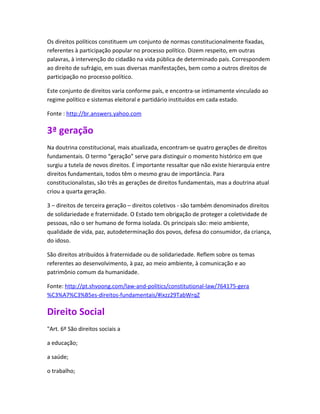 Os direitos políticos constituem um conjunto de normas constitucionalmente fixadas,
referentes à participação popular no processo político. Dizem respeito, em outras
palavras, à intervenção do cidadão na vida pública de determinado país. Correspondem
ao direito de sufrágio, em suas diversas manifestações, bem como a outros direitos de
participação no processo político.

Este conjunto de direitos varia conforme país, e encontra-se intimamente vinculado ao
regime político e sistemas eleitoral e partidário instituídos em cada estado.

Fonte : http://br.answers.yahoo.com

3ª geração
Na doutrina constitucional, mais atualizada, encontram-se quatro gerações de direitos
fundamentais. O termo “geração” serve para distinguir o momento histórico em que
surgiu a tutela de novos direitos. É importante ressaltar que não existe hierarquia entre
direitos fundamentais, todos têm o mesmo grau de importância. Para
constitucionalistas, são três as gerações de direitos fundamentais, mas a doutrina atual
criou a quarta geração.

3 – direitos de terceira geração – direitos coletivos - são também denominados direitos
de solidariedade e fraternidade. O Estado tem obrigação de proteger a coletividade de
pessoas, não o ser humano de forma isolada. Os principais são: meio ambiente,
qualidade de vida, paz, autodeterminação dos povos, defesa do consumidor, da criança,
do idoso.

São direitos atribuídos à fraternidade ou de solidariedade. Reflem sobre os temas
referentes ao desenvolvimento, à paz, ao meio ambiente, à comunicação e ao
patrimônio comum da humanidade.

Fonte: http://pt.shvoong.com/law-and-politics/constitutional-law/764175-gera
%C3%A7%C3%B5es-direitos-fundamentais/#ixzz29TabWrqZ

Direito Social
"Art. 6º São direitos sociais a

a educação;

a saúde;

o trabalho;
 