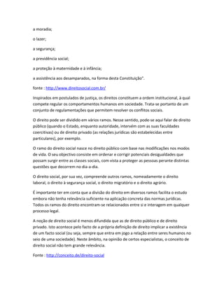 a moradia;

o lazer;

a segurança;

a previdência social;

a proteção à maternidade e à infância;

a assistência aos desamparados, na forma desta Constituição".

fonte : http://www.direitosocial.com.br/

Inspirados em postulados de justiça, os direitos constituem a ordem institucional, à qual
compete regular os comportamentos humanos em sociedade. Trata-se portanto de um
conjunto de regulamentações que permitem resolver os conflitos sociais.

O direito pode ser dividido em vários ramos. Nesse sentido, pode-se aqui falar de direito
público (quando o Estado, enquanto autoridade, intervém com as suas faculdades
coercitivas) ou de direito privado (as relações jurídicas são estabelecidas entre
particulares), por exemplo.

O ramo do direito social nasce no direito público com base nas modificações nos modos
de vida. O seu objectivo consiste em ordenar e corrigir potenciais desigualdades que
possam surgir entre as classes sociais, com vista a proteger as pessoas perante distintas
questões que decorrem no dia-a-dia.

O direito social, por sua vez, compreende outros ramos, nomeadamente o direito
laboral, o direito à segurança social, o direito migratório e o direito agrário.

É importante ter em conta que a divisão do direito em diversos ramos facilita o estudo
embora não tenha relevância suficiente na aplicação concreta das normas jurídicas.
Todos os ramos do direito encontram-se relacionados entre si e interagem em qualquer
processo legal.

A noção de direito social é menos difundida que as de direito público e de direito
privado. Isto acontece pelo facto de a própria definição de direito implicar a existência
de um facto social (ou seja, sempre que entra em jogo a relação entre seres humanos no
seio de uma sociedade). Neste âmbito, na opinião de certos especialistas, o conceito de
direito social não tem grande relevância.

Fonte : http://conceito.de/direito-social
 