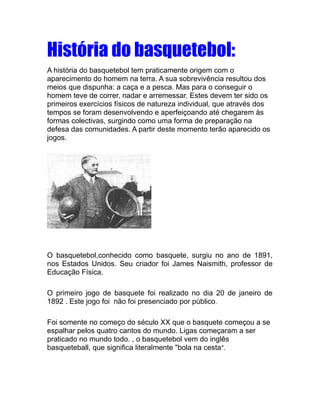 História do basquetebol:
A história do basquetebol tem praticamente origem com o
aparecimento do homem na terra. A sua sobrevivência resultou dos
meios que dispunha: a caça e a pesca. Mas para o conseguir o
homem teve de correr, nadar e arremessar. Estes devem ter sido os
primeiros exercícios físicos de natureza individual, que através dos
tempos se foram desenvolvendo e aperfeiçoando até chegarem às
formas colectivas, surgindo como uma forma de preparação na
defesa das comunidades. A partir deste momento terão aparecido os
jogos.




O basquetebol,conhecido como basquete, surgiu no ano de 1891,
nos Estados Unidos. Seu criador foi James Naismith, professor de
Educação Física.

O primeiro jogo de basquete foi realizado no dia 20 de janeiro de
1892 . Este jogo foi não foi presenciado por público .

Foi somente no começo do século XX que o basquete começou a se
espalhar pelos quatro cantos do mundo. Ligas começaram a ser
praticado no mundo todo. , o basquetebol vem do inglês
basqueteball, que significa literalmente "bola na cesta ".
 