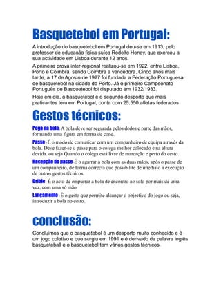Basquetebol em Portugal:
A introdução do basquetebol em Portugal deu-se em 1913, pelo
professor de educação fisica suíço Rodolfo Honey, que exerceu a
sua actividade em Lisboa durante 12 anos.
A primeira prova inter-regional realizou-se em 1922, entre Lisboa,
Porto e Coimbra, sendo Coimbra a vencedora. Cinco anos mais
tarde, a 17 de Agosto de 1927 foi fundada a Federação Portuguesa
de basquetebol na cidade do Porto. Já o primeiro Campeonato
Português de Basquetebol foi disputado em 1932/1933.
Hoje em dia, o basquetebol é o segundo desporto que mais
praticantes tem em Portugal, conta com 25.550 atletas federados


Gestos técnicos:
Pega na bola: A bola deve ser segurada pelos dedos e parte das mãos,
formando uma figura em forma de cone.
Passe -É o modo de comunicar com um companheiro de equipa através da
bola. Deve fazer-se o passe para o colega melhor colocado e na altura
devida. ou seja Quando o colega está livre de marcação e perto do cesto.
Recepção do passe-É o agarrar a bola com as duas mãos, após o passe de
um companheiro, de forma correcta que possibilite de imediato a execução
de outros gestos técnicos.
Drible -É o acto de empurrar a bola de encontro ao solo por mais de uma
vez, com uma só mão
Lançamento -É o gesto que permite alcançar o objectivo do jogo ou seja,
introduzir a bola no cesto.



conclusão:
Concluimos que o basquetebol é um desporto muito conhecido e é
um jogo coletivo e que surgiu em 1991 e é derivado da palavra inglês
basqueteball e o basquetebol tem vários gestos técnicos.
 