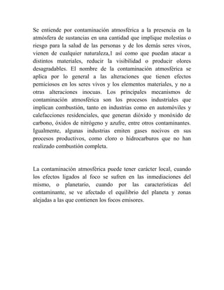 Se entiende por contaminación atmosférica a la presencia en la
atmósfera de sustancias en una cantidad que implique molestias o
riesgo para la salud de las personas y de los demás seres vivos,
vienen de cualquier naturaleza,1 así como que puedan atacar a
distintos materiales, reducir la visibilidad o producir olores
desagradables. El nombre de la contaminación atmosférica se
aplica por lo general a las alteraciones que tienen efectos
perniciosos en los seres vivos y los elementos materiales, y no a
otras alteraciones inocuas. Los principales mecanismos de
contaminación atmosférica son los procesos industriales que
implican combustión, tanto en industrias como en automóviles y
calefacciones residenciales, que generan dióxido y monóxido de
carbono, óxidos de nitrógeno y azufre, entre otros contaminantes.
Igualmente, algunas industrias emiten gases nocivos en sus
procesos productivos, como cloro o hidrocarburos que no han
realizado combustión completa.


La contaminación atmosférica puede tener carácter local, cuando
los efectos ligados al foco se sufren en las inmediaciones del
mismo, o planetario, cuando por las características del
contaminante, se ve afectado el equilibrio del planeta y zonas
alejadas a las que contienen los focos emisores.
 