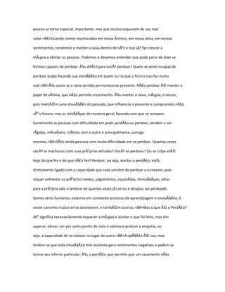 pessoa se torne especial, importante, mas que muitos esquecem de seu real

valor.<BR>Quando somos machucados em nosso Ãntimo, em nossa alma, em nossos

sentimentos, tendemos a manter a raiva dentro de nÃ³s e isso sÃ³ faz crescer a

mÃ¡goa e afastar as pessoas. Podemos e devemos entender que pode parar de doer se

formos capazes de perdoar. Ã‰ difÃcil para vocÃª perdoar? Quem se sente incapaz de

perdoar acaba focando sua atenÃ§Ã£o em quem ou no que o feriu e isso faz muito

mal.<BR>Ã‰ como se a raiva sentida permanecesse presente. NÃ£o perdoar Ã© manter o

papel de vÃtima, que nÃ£o permite crescimento. Ã‰ manter a raiva, mÃ¡goa, o rancor,

pois mantÃ©m uma situaÃ§Ã£o do passado, que influencia o presente e compromete nÃ£o

sÃ³ o futuro, mas as relaÃ§Ãµes de maneira geral, fazendo com que se rompam.

Geralmente as pessoas com dificuldade em pedir perdÃ£o ou perdoar, tendem a ser

rÃgidas, inflexÃveis, crÃticas com o outro e principalmente, consigo

mesmas.<BR>SÃ£o ainda pessoas com muita dificuldade em se perdoar. Quantas vezes

vocÃª se machucou com suas prÃ³prias atitudes? VocÃª se perdoou? Ou se culpa atÃ©

hoje do que fez e do que nÃ£o fez? Perdoar, ou seja, aceitar o perdÃ£o, estÃ¡

diretamente ligado com a capacidade que cada um tem de perdoar a si mesmo, pois

requer enfrentar os prÃ³prios medos, julgamentos, injustiÃ§as, limitaÃ§Ãµes, olhar

para a prÃ³pria vida e lembrar de quantas vezes jÃ¡ errou e desejou ser perdoado.

Somos seres humanos, estamos em constante processo de aprendizagem e evoluÃ§Ã£o. E

nesse caminho muitos erros acontecem, e tambÃ©m acertos.<BR>Mas o que Ã© o PerdÃ£o?

â€“ significa necessariamente esquecer a mÃ¡goa e aceitar o que foi feito, mas sim

superar, elevar, ver por outro ponto de vista e valores e praticar a empatia, ou

seja, a capacidade de se colocar no lugar do outro.<BR>A opÃ§Ã£o Ã© sua, mas

lembre-se que toda situaÃ§Ã£o mal resolvida gera sentimentos negativos e podem se

tornar seu inferno particular. Ã‰ o perdÃ£o que permite que um casamento nÃ£o
 