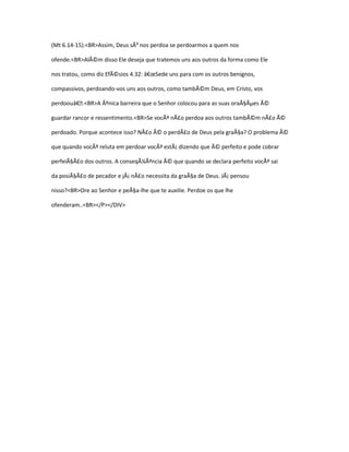 (Mt 6.14-15).<BR>Assim, Deus sÃ³ nos perdoa se perdoarmos a quem nos

ofende.<BR>AlÃ©m disso Ele deseja que tratemos uns aos outros da forma como Ele

nos tratou, como diz EfÃ©sios 4.32: â€œSede uns para com os outros benignos,

compassivos, perdoando-vos uns aos outros, como tambÃ©m Deus, em Cristo, vos

perdoouâ€.<BR>A Ãºnica barreira que o Senhor colocou para as suas oraÃ§Ãµes Ã©

guardar rancor e ressentimento.<BR>Se vocÃª nÃ£o perdoa aos outros tambÃ©m nÃ£o Ã©

perdoado. Porque acontece isso? NÃ£o Ã© o perdÃ£o de Deus pela graÃ§a? O problema Ã©

que quando vocÃª reluta em perdoar vocÃª estÃ¡ dizendo que Ã© perfeito e pode cobrar

perfeiÃ§Ã£o dos outros. A conseqÃ¼Ãªncia Ã© que quando se declara perfeito vocÃª sai

da posiÃ§Ã£o de pecador e jÃ¡ nÃ£o necessita da graÃ§a de Deus. JÃ¡ pensou

nisso?<BR>Ore ao Senhor e peÃ§a-lhe que te auxilie. Perdoe os que lhe

ofenderam..<BR></P></DIV>
 