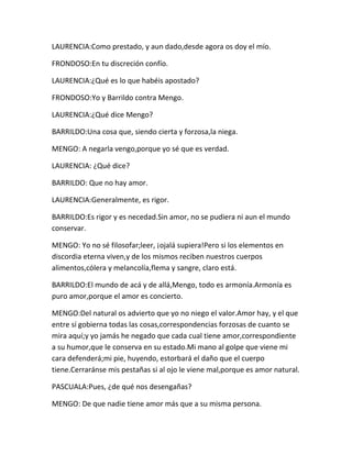 LAURENCIA:Como prestado, y aun dado,desde agora os doy el mío.

FRONDOSO:En tu discreción confío.

LAURENCIA:¿Qué es lo que habéis apostado?

FRONDOSO:Yo y Barrildo contra Mengo.

LAURENCIA:¿Qué dice Mengo?

BARRILDO:Una cosa que, siendo cierta y forzosa,la niega.

MENGO: A negarla vengo,porque yo sé que es verdad.

LAURENCIA: ¿Qué dice?

BARRILDO: Que no hay amor.

LAURENCIA:Generalmente, es rigor.

BARRILDO:Es rigor y es necedad.Sin amor, no se pudiera ni aun el mundo
conservar.

MENGO: Yo no sé filosofar;leer, ¡ojalá supiera!Pero si los elementos en
discordia eterna viven,y de los mismos reciben nuestros cuerpos
alimentos,cólera y melancolía,flema y sangre, claro está.

BARRILDO:El mundo de acá y de allá,Mengo, todo es armonía.Armonía es
puro amor,porque el amor es concierto.

MENGO:Del natural os advierto que yo no niego el valor.Amor hay, y el que
entre sí gobierna todas las cosas,correspondencias forzosas de cuanto se
mira aquí;y yo jamás he negado que cada cual tiene amor,correspondiente
a su humor,que le conserva en su estado.Mi mano al golpe que viene mi
cara defenderá;mi pie, huyendo, estorbará el daño que el cuerpo
tiene.Cerraránse mis pestañas si al ojo le viene mal,porque es amor natural.

PASCUALA:Pues, ¿de qué nos desengañas?

MENGO: De que nadie tiene amor más que a su misma persona.
 