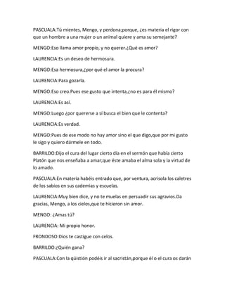 PASCUALA:Tú mientes, Mengo, y perdona;porque, ¿es materia el rigor con
que un hombre a una mujer o un animal quiere y ama su semejante?

MENGO:Eso llama amor propio, y no querer.¿Qué es amor?

LAURENCIA:Es un deseo de hermosura.

MENGO:Esa hermosura,¿por qué el amor la procura?

LAURENCIA:Para gozarla.

MENGO:Eso creo.Pues ese gusto que intenta,¿no es para él mismo?

LAURENCIA:Es así.

MENGO:Luego ¿por quererse a sí busca el bien que le contenta?

LAURENCIA:Es verdad.

MENGO:Pues de ese modo no hay amor sino el que digo,que por mi gusto
le sigo y quiero dármele en todo.

BARRILDO:Dijo el cura del lugar cierto día en el sermón que había cierto
Platón que nos enseñaba a amar;que éste amaba el alma sola y la virtud de
lo amado.

PASCUALA:En materia habéis entrado que, por ventura, acrisola los caletres
de los sabios en sus cademias y escuelas.

LAURENCIA:Muy bien dice, y no te muelas en persuadir sus agravios.Da
gracias, Mengo, a los cielos,que te hicieron sin amor.

MENGO: ¿Amas tú?

LAURENCIA: Mi propio honor.

FRONDOSO:Dios te castigue con celos.

BARRILDO:¿Quién gana?

PASCUALA:Con la qüistión podéis ir al sacristán,porque él o el cura os darán
 