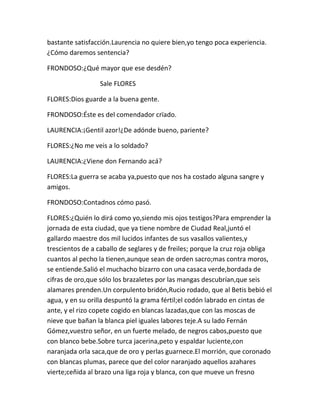 bastante satisfacción.Laurencia no quiere bien,yo tengo poca experiencia.
¿Cómo daremos sentencia?

FRONDOSO:¿Qué mayor que ese desdén?

                  Sale FLORES

FLORES:Dios guarde a la buena gente.

FRONDOSO:Éste es del comendador crïado.

LAURENCIA:¡Gentil azor!¿De adónde bueno, pariente?

FLORES:¿No me veis a lo soldado?

LAURENCIA:¿Viene don Fernando acá?

FLORES:La guerra se acaba ya,puesto que nos ha costado alguna sangre y
amigos.

FRONDOSO:Contadnos cómo pasó.

FLORES:¿Quién lo dirá como yo,siendo mis ojos testigos?Para emprender la
jornada de esta ciudad, que ya tiene nombre de Ciudad Real,juntó el
gallardo maestre dos mil lucidos infantes de sus vasallos valientes,y
trescientos de a caballo de seglares y de freiles; porque la cruz roja obliga
cuantos al pecho la tienen,aunque sean de orden sacro;mas contra moros,
se entiende.Salió el muchacho bizarro con una casaca verde,bordada de
cifras de oro,que sólo los brazaletes por las mangas descubrían,que seis
alamares prenden.Un corpulento bridón,Rucio rodado, que al Betis bebió el
agua, y en su orilla despuntó la grama fértil;el codón labrado en cintas de
ante, y el rizo copete cogido en blancas lazadas,que con las moscas de
nieve que bañan la blanca piel iguales labores teje.A su lado Fernán
Gómez,vuestro señor, en un fuerte melado, de negros cabos,puesto que
con blanco bebe.Sobre turca jacerina,peto y espaldar luciente,con
naranjada orla saca,que de oro y perlas guarnece.El morrión, que coronado
con blancas plumas, parece que del color naranjado aquellos azahares
vierte;ceñida al brazo una liga roja y blanca, con que mueve un fresno
 