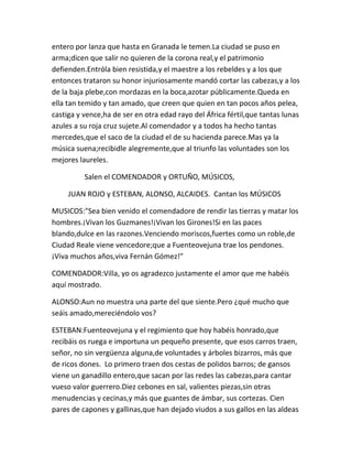 entero por lanza que hasta en Granada le temen.La ciudad se puso en
arma;dicen que salir no quieren de la corona real,y el patrimonio
defienden.Entróla bien resistida,y el maestre a los rebeldes y a los que
entonces trataron su honor injuriosamente mandó cortar las cabezas,y a los
de la baja plebe,con mordazas en la boca,azotar públicamente.Queda en
ella tan temido y tan amado, que creen que quien en tan pocos años pelea,
castiga y vence,ha de ser en otra edad rayo del África fértil,que tantas lunas
azules a su roja cruz sujete.Al comendador y a todos ha hecho tantas
mercedes,que el saco de la ciudad el de su hacienda parece.Mas ya la
música suena;recibidle alegremente,que al triunfo las voluntades son los
mejores laureles.

          Salen el COMENDADOR y ORTUÑO, MÚSICOS,

     JUAN ROJO y ESTEBAN, ALONSO, ALCAIDES. Cantan los MÚSICOS

MUSICOS:"Sea bien venido el comendadore de rendir las tierras y matar los
hombres.¡Vivan los Guzmanes!¡Vivan los Girones!Si en las paces
blando,dulce en las razones.Venciendo moriscos,fuertes como un roble,de
Ciudad Reale viene vencedore;que a Fuenteovejuna trae los pendones.
¡Viva muchos años,viva Fernán Gómez!"

COMENDADOR:Villa, yo os agradezco justamente el amor que me habéis
aquí mostrado.

ALONSO:Aun no muestra una parte del que siente.Pero ¿qué mucho que
seáis amado,mereciéndolo vos?

ESTEBAN:Fuenteovejuna y el regimiento que hoy habéis honrado,que
recibáis os ruega e importuna un pequeño presente, que esos carros traen,
señor, no sin vergüenza alguna,de voluntades y árboles bizarros, más que
de ricos dones. Lo primero traen dos cestas de polidos barros; de gansos
viene un ganadillo entero,que sacan por las redes las cabezas,para cantar
vueso valor guerrero.Diez cebones en sal, valientes piezas,sin otras
menudencias y cecinas,y más que guantes de ámbar, sus cortezas. Cien
pares de capones y gallinas,que han dejado viudos a sus gallos en las aldeas
 