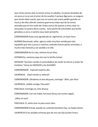 que miráis vecinas.Acá no tienen armas ni caballos, no jaeces bordados de
oro puro,si no es oro el amor de los vasallos.Y porque digo puro, os aseguro
que vienen doce cueros, que aun en cueros por enero podéis guardar un
muro,si de ellos aforráis vuestros guerreros,mejor que de las armas
aceradas;que el vino suele dar lindos aceros.De quesos y otras cosas no
excusadas no quiero daros cuenta. Justo pecho de voluntades que tenéis
ganadas;y a vos y a vuestra casa, buen provecho.

COMENDADOR:Estoy muy agradecido.Id, regimiento, en buen hora.

ALONSO:Descansad, señor, agora,y seáis muy bien venido;que esta
espadaña que veis y juncia a vuestros umbrales fueran perlas orientales, y
mucho más merecéis,a ser posible a la villa.

COMENDADOR:Así lo creo, señores.Id con Dios.

ESTEBAN:Ea, cantores,vaya otra vez la letrilla.Cantan

MÚSICOS:"Sea bien venido el comendadore de rendir las tierras y matar los
hombres."Vanse los MÚSICOS y los ALCAIDES

COMENDADOR: Esperad vosotras dos.

LAURENCIA: ¿Qué manda su señoría?

COMENDADOR: ¡Desdenes el otro día,pues, conmigo! ¡Bien, por Dios!

LAURENCIA: ¿Habla contigo, Pascuala?

PASCUALA: Conmigo no, tirte ahuera.

COMENDADOR: Con vos hablo, hermosa fiera,y con esotra zagala.

¿Mías no sois?

PASCUALA: Sí, señor;mas no para casos tales.

COMENDADOR:Entrad, pasado los umbrales;hombres hay, no hayáis temor.

LAURENCIA:Si los alcaldes entraran,que de uno soy hija yo,bien huera
 