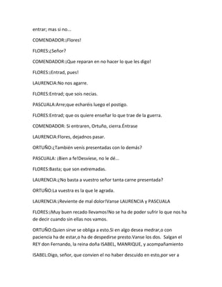 entrar; mas si no...

COMENDADOR:¡Flores!

FLORES:¿Señor?

COMENDADOR:¡Que reparan en no hacer lo que les digo!

FLORES:¡Entrad, pues!

LAURENCIA:No nos agarre.

FLORES:Entrad; que sois necias.

PASCUALA:Arre;que echaréis luego el postigo.

FLORES:Entrad; que os quiere enseñar lo que trae de la guerra.

COMENDADOR: Si entraren, Ortuño, cierra.Éntrase

LAURENCIA:Flores, dejadnos pasar.

ORTUÑO:¿También venís presentadas con lo demás?

PASCUALA: ¡Bien a fe!Desvíese, no le dé...

FLORES:Basta; que son extremadas.

LAURENCIA:¿No basta a vuestro señor tanta carne presentada?

ORTUÑO:La vuestra es la que le agrada.

LAURENCIA:¡Reviente de mal dolor!Vanse LAURENCIA y PASCUALA

FLORES:¡Muy buen recado llevamos!No se ha de poder sufrir lo que nos ha
de decir cuando sin ellas nos vamos.

ORTUÑO:Quien sirve se obliga a esto.Si en algo desea medrar,o con
paciencia ha de estar,o ha de despedirse presto.Vanse los dos. Salgan el
REY don Fernando, la reina doña ISABEL, MANRIQUE, y acompañamiento

ISABEL:Digo, señor, que convien el no haber descuido en esto,por ver a
 
