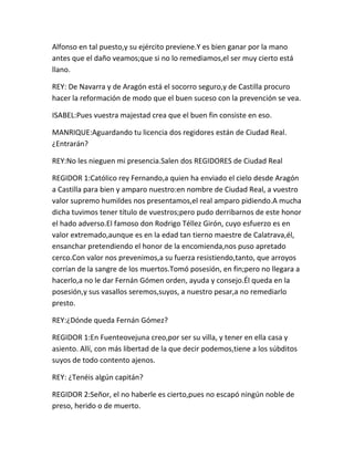 Alfonso en tal puesto,y su ejército previene.Y es bien ganar por la mano
antes que el daño veamos;que si no lo remediamos,el ser muy cierto está
llano.

REY: De Navarra y de Aragón está el socorro seguro,y de Castilla procuro
hacer la reformación de modo que el buen suceso con la prevención se vea.

ISABEL:Pues vuestra majestad crea que el buen fin consiste en eso.

MANRIQUE:Aguardando tu licencia dos regidores están de Ciudad Real.
¿Entrarán?

REY:No les nieguen mi presencia.Salen dos REGIDORES de Ciudad Real

REGIDOR 1:Católico rey Fernando,a quien ha enviado el cielo desde Aragón
a Castilla para bien y amparo nuestro:en nombre de Ciudad Real, a vuestro
valor supremo humildes nos presentamos,el real amparo pidiendo.A mucha
dicha tuvimos tener título de vuestros;pero pudo derribarnos de este honor
el hado adverso.El famoso don Rodrigo Téllez Girón, cuyo esfuerzo es en
valor extremado,aunque es en la edad tan tierno maestre de Calatrava,él,
ensanchar pretendiendo el honor de la encomienda,nos puso apretado
cerco.Con valor nos prevenimos,a su fuerza resistiendo,tanto, que arroyos
corrían de la sangre de los muertos.Tomó posesión, en fin;pero no llegara a
hacerlo,a no le dar Fernán Gómen orden, ayuda y consejo.Él queda en la
posesión,y sus vasallos seremos,suyos, a nuestro pesar,a no remediarlo
presto.

REY:¿Dónde queda Fernán Gómez?

REGIDOR 1:En Fuenteovejuna creo,por ser su villa, y tener en ella casa y
asiento. Allí, con más libertad de la que decir podemos,tiene a los súbditos
suyos de todo contento ajenos.

REY: ¿Tenéis algún capitán?

REGIDOR 2:Señor, el no haberle es cierto,pues no escapó ningún noble de
preso, herido o de muerto.
 