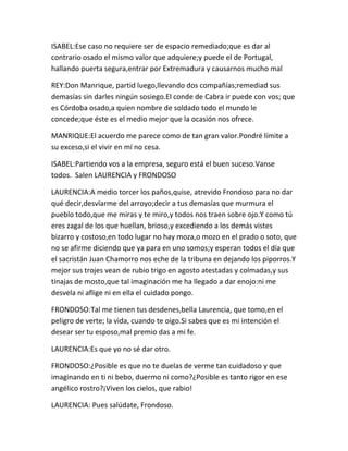 ISABEL:Ese caso no requiere ser de espacio remediado;que es dar al
contrario osado el mismo valor que adquiere;y puede el de Portugal,
hallando puerta segura,entrar por Extremadura y causarnos mucho mal

REY:Don Manrique, partid luego,llevando dos compañías;remediad sus
demasías sin darles ningún sosiego.El conde de Cabra ir puede con vos; que
es Córdoba osado,a quien nombre de soldado todo el mundo le
concede;que éste es el medio mejor que la ocasión nos ofrece.

MANRIQUE:El acuerdo me parece como de tan gran valor.Pondré límite a
su exceso,si el vivir en mí no cesa.

ISABEL:Partiendo vos a la empresa, seguro está el buen suceso.Vanse
todos. Salen LAURENCIA y FRONDOSO

LAURENCIA:A medio torcer los paños,quise, atrevido Frondoso para no dar
qué decir,desvïarme del arroyo;decir a tus demasías que murmura el
pueblo todo,que me miras y te miro,y todos nos traen sobre ojo.Y como tú
eres zagal de los que huellan, brioso,y excediendo a los demás vistes
bizarro y costoso,en todo lugar no hay moza,o mozo en el prado o soto, que
no se afirme diciendo que ya para en uno somos;y esperan todos el día que
el sacristán Juan Chamorro nos eche de la tribuna en dejando los piporros.Y
mejor sus trojes vean de rubio trigo en agosto atestadas y colmadas,y sus
tinajas de mosto,que tal imaginación me ha llegado a dar enojo:ni me
desvela ni aflige ni en ella el cuidado pongo.

FRONDOSO:Tal me tienen tus desdenes,bella Laurencia, que tomo,en el
peligro de verte; la vida, cuando te oigo.Si sabes que es mi intención el
desear ser tu esposo,mal premio das a mi fe.

LAURENCIA:Es que yo no sé dar otro.

FRONDOSO:¿Posible es que no te duelas de verme tan cuidadoso y que
imaginando en ti ni bebo, duermo ni como?¿Posible es tanto rigor en ese
angélico rostro?¡Viven los cielos, que rabio!

LAURENCIA: Pues salúdate, Frondoso.
 
