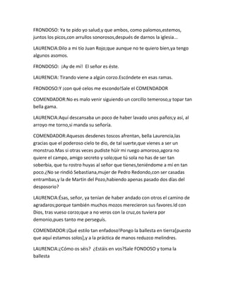 FRONDOSO: Ya te pido yo salud,y que ambos, como palomos,estemos,
juntos los picos,con arrullos sonorosos,después de darnos la iglesia...

LAURENCIA:Dilo a mi tío Juan Rojo;que aunque no te quiero bien,ya tengo
algunos asomos.

FRONDOSO: ¡Ay de mí! El señor es éste.

LAURENCIA: Tirando viene a algún corzo.Escóndete en esas ramas.

FRONDOSO:Y ¡con qué celos me escondo!Sale el COMENDADOR

COMENDADOR:No es malo venir siguiendo un corcillo temeroso,y topar tan
bella gama.

LAURENCIA:Aquí descansaba un poco de haber lavado unos paños;y así, al
arroyo me torno,si manda su señoría.

COMENDADOR:Aquesos desdenes toscos afrentan, bella Laurencia,las
gracias que el poderoso cielo te dio, de tal suerte,que vienes a ser un
monstruo.Mas si otras veces pudiste hüír mi ruego amoroso,agora no
quiere el campo, amigo secreto y solo;que tú sola no has de ser tan
soberbia, que tu rostro huyas al señor que tienes,teniéndome a mí en tan
poco.¿No se rindió Sebastiana,mujer de Pedro Redondo,con ser casadas
entrambas,y la de Martín del Pozo,habiendo apenas pasado dos días del
desposorio?

LAURENCIA:Ésas, señor, ya tenían de haber andado con otros el camino de
agradaros;porque también muchos mozos merecieron sus favores.Id con
Dios, tras vueso corzo;que a no veros con la cruz,os tuviera por
demonio,pues tanto me perseguís.

COMENDADOR:¡Qué estilo tan enfadoso!Pongo la ballesta en tierra[puesto
que aquí estamos solos],y a la práctica de manos reduzco melindres.

LAURENCIA:¿Cómo os séis? ¿Estáis en vos?Sale FONDOSO y toma la
ballesta
 
