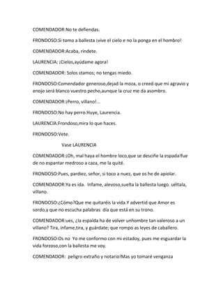 COMENDADOR:No te defiendas.

FRONDOSO:Si tomo a ballesta ¡vive el cielo e no la ponga en el hombro!

COMENDADOR:Acaba, ríndete.

LAURENCIA: ¡Cielos,ayúdame agora!

COMENDADOR: Solos stamos; no tengas miedo.

FRONDOSO:Comendador generoso,dejad la moza, o creed que mi agravio y
enojo será blanco vuestro pecho,aunque la cruz me da asombro.

COMENDADOR:¡Perro, villano!...

FRONDOSO:No hay perro.Huye, Laurencia.

LAURENCIA:Frondoso,mira lo que haces.

FRONDOSO:Vete.

             Vase LAURENCIA

COMENDADOR:¡Oh, mal haya el hombre loco,que se desciñe la espada!fue
de no espantar medroso a caza, me la quité.

FRONDOSO:Pues, pardiez, señor, si toco a nuez, que os he de apiolar.

COMENDADOR:Ya es ida. Infame, alevoso,suelta la ballesta luego. uéltala,
villano.

FRONDOSO:¿Cómo?Que me quitaréis la vida.Y advertid que Amor es
sordo,y que no escucha palabras día que está en su trono.

COMENDADOR:ues, ¿la espalda ha de volver unhombre tan valeroso a un
villano? Tira, infame,tira, y guárdate; que rompo as leyes de caballero.

FRONDOSO:Os no Yo me conformo con mi estadoy, pues me esguardar la
vida forzoso,con la ballesta me voy.

COMENDADOR: peligro extraño y notario!Mas yo tomaré venganza
 