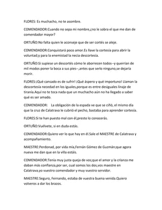 FLORES: Es muchacho, no te asombre.

COMENDADOR:Cuando no sepa mi nombre,¿no le sobra el que me dan de
comendador mayor?

ORTUÑO:No falta quien le aconseje que de ser cortés se aleje.

COMENDADOR:Conquistará poco amor.Es llave la cortesía para abrir la
voluntad;y para la enemistad la necia descortesía.

ORTUÑO:Si supiese un descortés cómo le aborrecen todos--y querrían de
mil modos poner la boca a sus pies--,antes que serlo ninguno,se dejaría
morir.

FLORES:¡Qué cansado es de sufrir! ¡Qué áspero y qué importuno! Llaman la
descortesía necedad en los iguales,porque es entre desiguales linaje de
tiranía.Aquí no te toca nada que un muchacho aún no ha llegado a saber
qué es ser amado.

COMENDADOR: La obligación de la espada ve que se ciñó, el mismo día
que la cruz de Calatrava le cubrió el pecho, bastaba para aprender cortesía.

FLORES:Si te han puesto mal con él,presto lo conocerás.

ORTUÑO:Vuélvete, si en duda estás.

COMENDADOR:Quiero ver lo que hay en él.Sale el MAESTRE de Calatrava y
acompañamiento.

MAESTRE:Perdonad, por vida mía,Fernán Gómez de Guzmán;que agora
nueva me dan que en la villa estáis.

COMENDADOR:Tenía muy justa queja de vos;que el amor y la crïanza me
daban más confïanza,por ser, cual somos los dos,vos maestre en
Calatrava,yo vuestro comendador y muy vuestro servidor.

MAESTRE:Seguro, Fernando, estaba de vuestra buena venida.Quiero
volveros a dar los brazos.
 